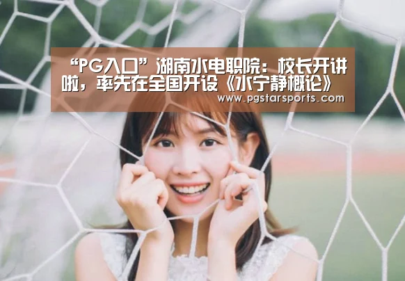 “PG入口”湖南水电职院:校长开讲啦,率先在全国开设《水宁静概论》课程(图3) PG入口