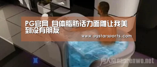 PG官网_自体脂肪活力面雕让我美到没有朋友(图1) PG电子