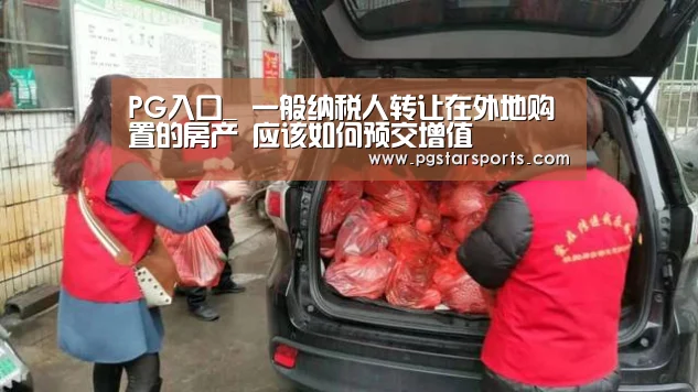 PG入口_
一般纳税人转让在外地购置的房产 应该如何预交增值(图4) PG首页